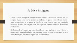 A ética indígena
• Desde que os indígenas conquistaram o direito à educação escolar em sua
própria língua foi possível conhecer melhor a força de seus valores éticos e
suas cosmovisões e permitiu a eles levar essa riqueza para os currículos
escolares de suas escolas por meio dos registros escritos e visuais de alunos e
professores.
• As lutas pela afirmação de suas identidades e em defesa de seus valores se
conectam à luta pelo direito à terra onde vivem e estão enterrados os seus
ancestrais e por um ensino específico e de qualidade.
 