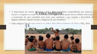A ética indígena
• A importância de valores indígenas, como a responsabilidade compartilhada por crianças e
jovens e o respeito ao outro e ao ambiente, com certeza pode pautar nossos debates éticos para
a construção de uma sociedade mais justa, mais equânime e que respeita a diversidade de
línguas, culturas e opções sexuais e religiosas de seus membros.
• Líder indígena falando para crianças na Aldeia Aiha, Parque Indígena do Xingu (MT), 2018
 