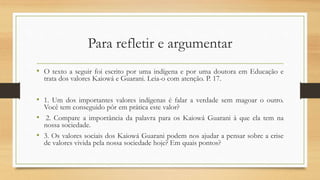Para refletir e argumentar
• O texto a seguir foi escrito por uma indígena e por uma doutora em Educação e
trata dos valores Kaiowá e Guarani. Leia-o com atenção. P. 17.
• 1. Um dos importantes valores indígenas é falar a verdade sem magoar o outro.
Você tem conseguido pôr em prática este valor?
• 2. Compare a importância da palavra para os Kaiowá Guarani à que ela tem na
nossa sociedade.
• 3. Os valores sociais dos Kaiowá Guarani podem nos ajudar a pensar sobre a crise
de valores vivida pela nossa sociedade hoje? Em quais pontos?
 