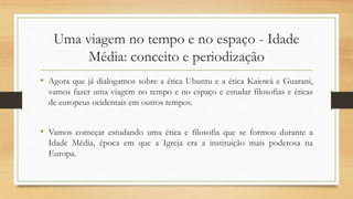 Uma viagem no tempo e no espaço - Idade
Média: conceito e periodização
• Agora que já dialogamos sobre a ética Ubuntu e a ética Kaiowá e Guarani,
vamos fazer uma viagem no tempo e no espaço e estudar filosofias e éticas
de europeus ocidentais em outros tempos.
• Vamos começar estudando uma ética e filosofia que se formou durante a
Idade Média, época em que a Igreja era a instituição mais poderosa na
Europa.
 