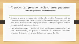 •O poder da Igreja no medievo: Como a igreja Católica
se tornou poderosa na Idade Média?
• Durante a lenta e profunda crise vivida pelo Império Romano, a vida na
Europa se desorganizou e suas populações foram tomadas pela insegurança e
pelo medo. Nesse contexto, a Igreja era a única instituição capaz de oferecer
proteção e ajuda a essas populações.
• Nos primeiros tempos, o sustento da Igreja provinha de esmolas dadas pelos
fiéis. Posteriormente, ela passou a acumular um patrimônio crescente,
originário de doações em terras e dinheiro que recebia dos fiéis.
 