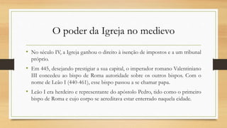 O poder da Igreja no medievo
• No século IV, a Igreja ganhou o direito à isenção de impostos e a um tribunal
próprio.
• Em 445, desejando prestigiar a sua capital, o imperador romano Valentiniano
III concedeu ao bispo de Roma autoridade sobre os outros bispos. Com o
nome de Leão I (440-461), esse bispo passou a se chamar papa.
• Leão I era herdeiro e representante do apóstolo Pedro, tido como o primeiro
bispo de Roma e cujo corpo se acreditava estar enterrado naquela cidade.
 