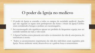 O poder da Igreja no medievo
• O poder da Igreja se estendia a todos os campos da sociedade medieval. Aqueles
que não seguiam as regras nem participavam das festas e rituais da Igreja Católica
eram considerados hereges e podiam ser excomungados.
• Ser excomungado não significava apenas ser proibido de frequentar a igreja, mas ser
excluído também de toda a vida social.
• A Igreja Católica estava presente em todos os momentos da vida de uma pessoa, do
nascimento à morte.
• Todos os acontecimentos importantes da vida dos indivíduos eram regulados pela
Igreja. Nesse ambiente social, desenvolveu-se e ganhou força o teocentrismo.
 