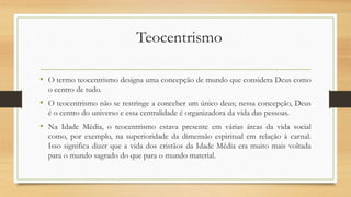 Teocentrismo
• O termo teocentrismo designa uma concepção de mundo que considera Deus como
o centro de tudo.
• O teocentrismo não se restringe a conceber um único deus; nessa concepção, Deus
é o centro do universo e essa centralidade é organizadora da vida das pessoas.
• Na Idade Média, o teocentrismo estava presente em várias áreas da vida social
como, por exemplo, na superioridade da dimensão espiritual em relação à carnal.
Isso significa dizer que a vida dos cristãos da Idade Média era muito mais voltada
para o mundo sagrado do que para o mundo material.
 