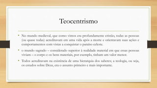 Teocentrismo
• No mundo medieval, que como vimos era profundamente cristão, todas as pessoas
(ou quase todas) acreditavam em uma vida após a morte e orientavam suas ações e
comportamentos com vistas a conquistar o paraíso celeste.
• o mundo sagrado – considerado superior à realidade material em que essas pessoas
viviam – o corpo e os bens materiais, por exemplo, tinham um valor menor.
• Todos acreditavam na existência de uma hierarquia dos saberes; a teologia, ou seja,
os estudos sobre Deus, era o assunto primeiro e mais importante.
 