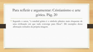 Para refletir e argumentar: Cristianismo e arte
gótica. Pág. 20
• Segundo o autor, “a catedral gótica é o símbolo plástico mais eloquente de
uma civilização em que tudo converge para Deus”. Dê exemplos dessa
afirmação retirados da própria imagem.
 