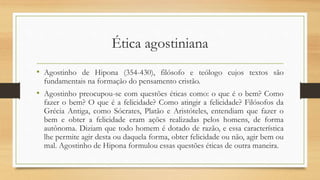 Ética agostiniana
• Agostinho de Hipona (354-430), filósofo e teólogo cujos textos são
fundamentais na formação do pensamento cristão.
• Agostinho preocupou-se com questões éticas como: o que é o bem? Como
fazer o bem? O que é a felicidade? Como atingir a felicidade? Filósofos da
Grécia Antiga, como Sócrates, Platão e Aristóteles, entendiam que fazer o
bem e obter a felicidade eram ações realizadas pelos homens, de forma
autônoma. Diziam que todo homem é dotado de razão, e essa característica
lhe permite agir desta ou daquela forma, obter felicidade ou não, agir bem ou
mal. Agostinho de Hipona formulou essas questões éticas de outra maneira.
 