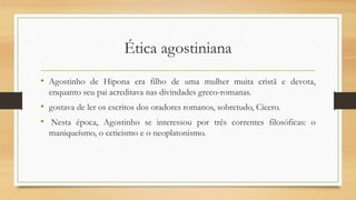 Ética agostiniana
• Agostinho de Hipona era filho de uma mulher muita cristã e devota,
enquanto seu pai acreditava nas divindades greco-romanas.
• gostava de ler os escritos dos oradores romanos, sobretudo, Cícero.
• Nesta época, Agostinho se interessou por três correntes filosóficas: o
maniqueísmo, o ceticismo e o neoplatonismo.
 