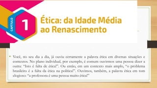 • Você, no seu dia a dia, já ouviu certamente a palavra ética em diversas situações e
contextos. No plano individual, por exemplo, é comum ouvirmos uma pessoa dizer a
outra: “Isto é falta de ética!”. Ou então, em um contexto mais amplo, “o problema
brasileiro é a falta da ética na política!”. Ouvimos, também, a palavra ética em tom
elogioso: “a professora é uma pessoa muito ética!”
 