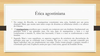 Ética agostiniana
• No campo da filosofia, os maniqueístas constituíam uma seita, fundada por um persa
chamado Mani, que reunia num único corpo de doutrina as influências cristãs e os saberes
do Oriente.
• O maniqueísmo acreditava que o mundo era composto por um dualismo fundamental: um
princípio bom e um princípio mau. Ou seja, para os maniqueístas o bem e o mal
compuseram o mundo. E, numa luta incessante, o bem e o mau se confrontavam a todo
instante.
• Segundo Mani e seus seguidores, os aspectos negativos da existência são decorrências do
princípio mau que se confunde com a matéria. Por isso, o erro, o pecado cometido por
algum indivíduo, não era simplesmente sua culpa. Todos erram porque o próprio mundo é
constituído pelo mal. Explicava assim por que o mal existe, apesar da bondade divina.
 