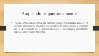 Ampliando os questionamentos
• : “Como Deus, sendo bom, pode permitir o mal?”, “A liberdade existe?”. O
exercício aproxima os estudantes do raciocínio do autor. Assim, o estudante
tem a oportunidade de o questionamento e a investigação, importantes
etapas de uma reflexão filosófica.
 
