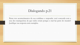 Dialogando p.21
Pense nos acontecimentos do seu cotidiano e responda: você concorda com a
tese dos maniqueístas de que todos erram porque o mal faz parte do mundo?
Justifique sua resposta com exemplos.
 