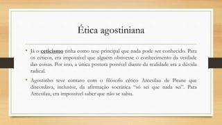 Ética agostiniana
• Já o ceticismo tinha como tese principal que nada pode ser conhecido. Para
os céticos, era impossível que alguém obtivesse o conhecimento da verdade
das coisas. Por isso, a única postura possível diante da realidade era a dúvida
radical.
• Agostinho teve contato com o filósofo cético Arcesilau de Pitane que
discordava, inclusive, da afirmação socrática “só sei que nada sei”. Para
Arcesilau, era impossível saber que não se sabia.
 