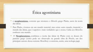 Ética agostiniana
• o neoplatonismo, corrente que retomava o filósofo grego Platão, autor da teoria
das ideias.
• Para Platão, vivemos em um mundo material, mas existe outro mundo, imaterial, o
mundo das ideias, que é superior e mais verdadeiro que o nosso. Cabia aos filósofos
conhecer este mundo.
• O Neoplatonismo combinou a teoria das ideias de Platão com os deuses do
panteão grego (como pode ser observado na grande obra de Proclo, um dos
principais autores dessa corrente filosófica) e construiu, assim, uma teologia pagã.
 