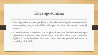 Ética agostiniana
• Em Agostinho, a busca por Deus e pela felicidade é ligada ao momento de
introspecção, em que o indivíduo olha para si e descobre que o criador já
estava lá.
• O maniqueísmo, o ceticismo e o neoplatonismo eram insuficientes para que
Agostinho acalmasse suas inquietações, pois eles ainda eram caminhos
ligados à razão humana. Ora, sem Deus, não era possível encontrar a
verdadeira felicidade.
 