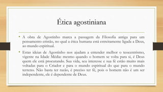 Ética agostiniana
• A obra de Agostinho marca a passagem da Filosofia antiga para um
pensamento cristão, no qual a ética humana está estreitamente ligada a Deus,
ao mundo espiritual.
• Estas ideias de Agostinho nos ajudam a entender melhor o teocentrismo,
vigente na Idade Média: mesmo quando o homem se volta para si, é Deus
quem ele está procurando. Sua vida, seu interesse e sua fé estão muito mais
voltadas para o Criador e para o mundo espiritual do que para o mundo
terreno. Não basta ter razão, é preciso ter fé, pois o homem não é um ser
independente, ele é dependente de Deus.
 