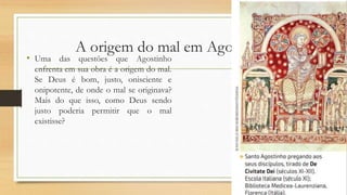 A origem do mal em Agostinho
• Uma das questões que Agostinho
enfrenta em sua obra é a origem do mal.
Se Deus é bom, justo, onisciente e
onipotente, de onde o mal se originava?
Mais do que isso, como Deus sendo
justo poderia permitir que o mal
existisse?
 