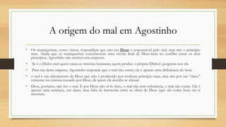 A origem do mal em Agostinho
• Os maniqueístas, como vimos, respondiam que não era Deus o responsável pelo mal, mas sim o princípio
mau. Ainda que os maniqueístas concebessem uma vitória final de Deus-bem no conflito entre os dois
princípios, Agostinho não aceitou esta resposta.
• Se é o Diabo-mal quem causa as misérias humanas, quem produz o próprio Diabo?, pergunta-nos ele.
• Para sair deste impasse, Agostinho responde que o mal não existe; ele é apenas uma deficiência do bem.
• o mal é um afastamento de Deus que não é produzido por nenhum princípio mau, mas sim por um “dano”
existente na criatura causado por Deus, de quem ela decidiu se afastar.
• Deus, portanto, não fez o mal. E por Deus não tê-lo feito, o mal não tem substância, o mal não existe. Ele é
apenas uma ausência, um dano, uma falta de harmonia entre as obras de Deus (que são todas boas em si
mesmas).
 