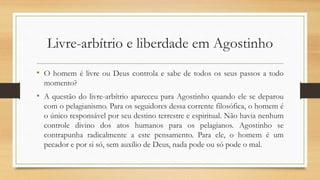 Livre-arbítrio e liberdade em Agostinho
• O homem é livre ou Deus controla e sabe de todos os seus passos a todo
momento?
• A questão do livre-arbítrio apareceu para Agostinho quando ele se deparou
com o pelagianismo. Para os seguidores dessa corrente filosófica, o homem é
o único responsável por seu destino terrestre e espiritual. Não havia nenhum
controle divino dos atos humanos para os pelagianos. Agostinho se
contrapunha radicalmente a este pensamento. Para ele, o homem é um
pecador e por si só, sem auxílio de Deus, nada pode ou só pode o mal.
 
