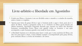 Livre-arbítrio e liberdade em Agostinho
• Criado por Deus, o homem é um ser dividido entre o mundo e o criador do mundo,
entre a carne e o espírito.
• Apenas por meio da graça divina é que o homem pode e quer o bem, pois ele é o
amor de Deus. Assim, à pergunta sobre se é o homem ou Deus quem decide em
última instância, Agostinho responde dizendo que, mesmo no início das decisões
humanas consideradas livres, Deus está agindo sobre os homens e sua ação
acompanha a ação humana quando esta tende às boas coisas.
• a liberdade humana só é absoluta para fazer o mal, que é uma ausência de Deus, um
não-ser; para fazer o bem, o livre-arbítrio sempre é acompanhado pela graça divina,
pois somente Deus é a fonte da bondade e do amor.
 