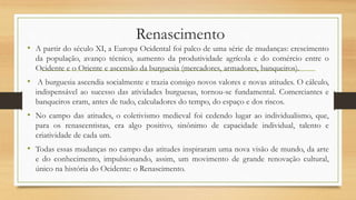 Renascimento
• A partir do século XI, a Europa Ocidental foi palco de uma série de mudanças: crescimento
da população, avanço técnico, aumento da produtividade agrícola e do comércio entre o
Ocidente e o Oriente e ascensão da burguesia (mercadores, armadores, banqueiros).
• A burguesia ascendia socialmente e trazia consigo novos valores e novas atitudes. O cálculo,
indispensável ao sucesso das atividades burguesas, tornou-se fundamental. Comerciantes e
banqueiros eram, antes de tudo, calculadores do tempo, do espaço e dos riscos.
• No campo das atitudes, o coletivismo medieval foi cedendo lugar ao individualismo, que,
para os renascentistas, era algo positivo, sinônimo de capacidade individual, talento e
criatividade de cada um.
• Todas essas mudanças no campo das atitudes inspiraram uma nova visão de mundo, da arte
e do conhecimento, impulsionando, assim, um movimento de grande renovação cultural,
único na história do Ocidente: o Renascimento.
 