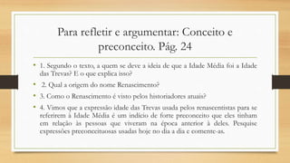 Para refletir e argumentar: Conceito e
preconceito. Pág. 24
• 1. Segundo o texto, a quem se deve a ideia de que a Idade Média foi a Idade
das Trevas? E o que explica isso?
• 2. Qual a origem do nome Renascimento?
• 3. Como o Renascimento é visto pelos historiadores atuais?
• 4. Vimos que a expressão idade das Trevas usada pelos renascentistas para se
referirem à Idade Média é um indício de forte preconceito que eles tinham
em relação às pessoas que viveram na época anterior à deles. Pesquise
expressões preconceituosas usadas hoje no dia a dia e comente-as.
 