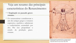 Veja um resumo das principais
características do Renascimento:
• • Inspiração no passado greco-
romano.
• Os renascentistas consideravam a
arte dos antigos gregos e romanos
expressiva e perfeita e admiravam
o conhecimento acumulado por
eles. Por isso propunham o
estudo da produção greco-
romana.
 
