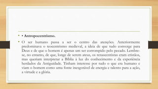 • • Antropocentrismo.
• O ser humano passa a ser o centro das atenções. Anteriormente
predominava o teocentrismo medieval, a ideia de que tudo converge para
Deus e de que o homem é apenas um ser corrompido pelo pecado. Lembre-
se, no entanto, de que, longe de serem ateus, os renascentistas eram cristãos,
mas queriam interpretar a Bíblia à luz do conhecimento e da experiência
herdados da Antiguidade. Tinham interesse por tudo o que era humano e
viam o homem como uma fonte inesgotável de energia e talento para a ação,
a virtude e a glória.
 