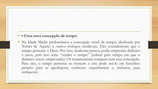 • • Uma nova concepção de tempo.
• Na Idade Média predominava a concepção cristã de tempo, idealizada por
Tomás de Aquino e outros teólogos medievais. Eles consideravam que o
tempo pertence a Deus. Por isso, nenhuma pessoa podia emprestar dinheiro
a juros, pois isso seria “vender o tempo” (cobrar pelo tempo em que o
dinheiro esteve emprestado). Os renascentistas rompem com essa concepção.
Para eles, o tempo pertence ao homem e este pode usá-lo em benefício
próprio para se aperfeiçoar, conhecer, experimentar e, inclusive, para
enriquecer.
 