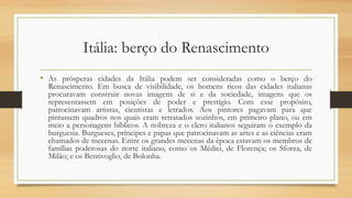Itália: berço do Renascimento
• As prósperas cidades da Itália podem ser consideradas como o berço do
Renascimento. Em busca de visibilidade, os homens ricos das cidades italianas
procuravam construir novas imagens de si e da sociedade, imagens que os
representassem em posições de poder e prestígio. Com esse propósito,
patrocinavam artistas, cientistas e letrados. Aos pintores pagavam para que
pintassem quadros nos quais eram retratados sozinhos, em primeiro plano, ou em
meio a personagens bíblicos. A nobreza e o clero italianos seguiram o exemplo da
burguesia. Burgueses, príncipes e papas que patrocinavam as artes e as ciências eram
chamados de mecenas. Entre os grandes mecenas da época estavam os membros de
famílias poderosas do norte italiano, como os Médici, de Florença; os Sforza, de
Milão; e os Bentivoglio, de Bolonha.
 