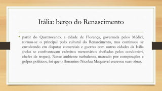 Itália: berço do Renascimento
• partir do Quattrocento, a cidade de Florença, governada pelos Médici,
tornou-se o principal polo cultural do Renascimento, mas continuou se
envolvendo em disputas comerciais e guerras com outras cidades da Itália
(nelas se confrontavam exércitos mercenários chefiados pelos condottieri,
chefes de tropas). Nesse ambiente turbulento, marcado por conspirações e
golpes políticos, foi que o florentino Nicolau Maquiavel escreveu suas obras.
 