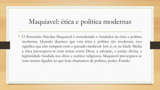 Maquiavel: ética e política modernas
• O florentino Nicolau Maquiavel é considerado o fundador da ética e política
modernas. Quando dizemos que esta ética e política são modernas, isso
significa que elas rompem com o passado medieval. Isto é, se na Idade Média
a ética preocupava-se com temas como Deus, a salvação, a justiça divina, a
legitimidade fundada nos ditos e escritos religiosos, Maquiavel preocupava-se
com termos ligados ao que hoje chamamos de política, poder, Estado.
 