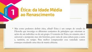 • Mas como podemos definir ética, afinal? Ética é um campo de estudo da
Filosofia que investiga os diferentes conjuntos de princípios que orientam as
ações de um indivíduo ou de um grupo. O conceito de Ética, no entanto, não é
universal e atemporal, mas sim histórico, pois varia de uma cultura para a outra
e, também, no tempo. Para melhor compreender essa variedade vamos
começar estudando uma ética de matriz africana.
 