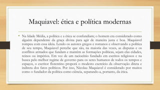 Maquiavel: ética e política modernas
• Na Idade Média, a política e a ética se confundiam; o homem era considerado como
alguém dependente da graça divina para agir de maneira justa e boa. Maquiavel
rompeu com essa ideia. Lendo os autores gregos e romanos e observando a política
de seu tempo, Maquiavel percebe que são, na maioria das vezes, as disputas e os
conflitos armados que fundam e mantêm as formações políticas, sejam elas cidades,
reinos ou impérios. Em vez de um raciocínio fundado em escritos religiosos e na
busca pelo melhor regime de governo para os seres humanos de todos os tempos e
espaços, o escritor florentino proporá o modesto exercício da observação direta e
indireta dos fatos políticos. Por isso, Nicolau Maquiavel é considerado por muitos
como o fundador da política como ciência, separando-a, portanto, da ética.
 