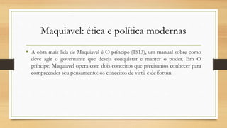 Maquiavel: ética e política modernas
• A obra mais lida de Maquiavel é O príncipe (1513), um manual sobre como
deve agir o governante que deseja conquistar e manter o poder. Em O
príncipe, Maquiavel opera com dois conceitos que precisamos conhecer para
compreender seu pensamento: os conceitos de virtù e de fortun
 