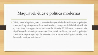 Maquiavel: ética e política modernas
• Virtù, para Maquiavel, tem o sentido de capacidade de realização; o príncipe
virtuoso é aquele que tem firmeza de caráter, coragem e habilidade de cálculo
e, com isso, consegue alterar o curso da história. É diferente, portanto, do
significado de virtude presente na ética cristã medieval, na qual o príncipe
virtuoso é aquele que age de acordo com a moral cristã governando com
bondade, justiça e tolerância.
 