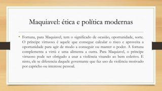 Maquiavel: ética e política modernas
• Fortuna, para Maquiavel, tem o significado de ocasião, oportunidade, sorte.
O príncipe virtuoso é aquele que consegue calcular o risco e aproveita a
oportunidade para agir de modo a conseguir ou manter o poder. A fortuna
complementa a virtù e uma alimenta a outra. Para Maquiavel, o príncipe
virtuoso pode ser obrigado a usar a violência visando ao bem coletivo. E
nisto, ele se diferencia daquele governante que faz uso da violência motivado
por capricho ou interesse pessoal.
 