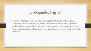 Dialogando. Pág. 27
• ƒ
A obra O Príncipe tem sido objeto de debates frequentes. Para alguns,
Maquiavel criou a ideia de que os fins justificam os meios, isto é, qualquer
meio é válido para se chegar ao poder; para outros, ele apenas registrou sua
longa experiência na vida pública. Com qual das duas versões você concorda?
Por quê?
 