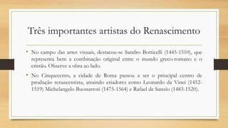 Três importantes artistas do Renascimento
• No campo das artes visuais, destacou-se Sandro Botticelli (1445-1510), que
representa bem a combinação original entre o mundo greco-romano e o
cristão. Observe a obra ao lado.
• No Cinquecento, a cidade de Roma passou a ser o principal centro de
produção renascentista, atraindo criadores como Leonardo da Vinci (1452-
1519) Michelangelo Buonarroti (1475-1564) e Rafael de Sanzio (1483-1520).
 