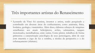 Três importantes artistas do Renascimento
• Leonardo da Vinci foi cientista, inventor e artista, tendo pesquisado e
contribuído em diversas áreas do conhecimento, como anatomia, física,
botânica, geologia e matemática. Além disso, elaborou esboços de máquinas
semelhantes aos atuais helicópteros, aviões, submarinos, tanques
motorizados, metralhadoras, entre outras. Como pintor, trabalhou de forma
primorosa a caracterização psicológica de seus personagens, além de usar
com maestria o jogo de luz e sombra, a técnica da perspectiva e a do
esfumaçamento (sfumato).
 