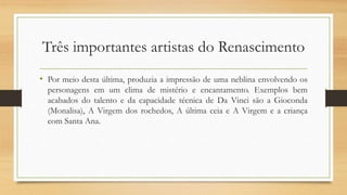 Três importantes artistas do Renascimento
• Por meio desta última, produzia a impressão de uma neblina envolvendo os
personagens em um clima de mistério e encantamento. Exemplos bem
acabados do talento e da capacidade técnica de Da Vinci são a Gioconda
(Monalisa), A Virgem dos rochedos, A última ceia e A Virgem e a criança
com Santa Ana.
 