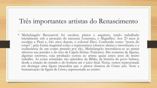 Três importantes artistas do Renascimento
• Michelangelo Buonarroti foi escultor, pintor e arquiteto, tendo trabalhado
inicialmente sob a proteção do mecenas Lourenço, o Magnífico. Aos 23 anos já
esculpia a Pietá e, três anos depois, o colossal Davi. Conhecido como “poeta do
corpo”, pela forma magistral como o representava (observe abaixo o movimento e a
exuberância de um corpo pintado por ele), Michelangelo imortalizou-se ao pintar
afrescos nas paredes e no teto da Capela Sistina (Vaticano). São centenas de figuras,
algumas enormes, cuja produção custou ao artista quase cinco anos de muito
trabalho. As cenas retratadas são episódios da Bíblia, da história do povo hebreu,
desde a criação do mundo e do homem até o juízo final. Nesta, vemos representada
em destaque uma figura masculina que o pintor chamou de Cristo juiz. Note a
humanização da figura de Cristo, representada ao centro.
 