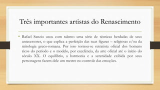 Três importantes artistas do Renascimento
• Rafael Sanzio usou com talento uma série de técnicas herdadas de seus
antecessores, o que explica a perfeição das suas figuras – religiosas e/ou da
mitologia greco-romana. Por isso tornou-se retratista oficial dos homens
ricos do período e o modelo, por excelência, da arte oficial até o início do
século XX. O equilíbrio, a harmonia e a serenidade exibida por seus
personagens fazem dele um mestre no controle das emoções.
 