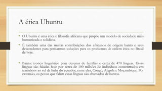 A ética Ubuntu
• O Ubuntu é uma ética e filosofia africana que propõe um modelo de sociedade mais
humanizada e solidária.
• É também uma das muitas contribuições dos africanos de origem banto e seus
descendentes para pensarmos soluções para os problemas de ordem ética no Brasil
de hoje.
• Banto: tronco linguístico com dezenas de famílias e cerca de 470 línguas. Essas
línguas são faladas hoje por cerca de 100 milhões de indivíduos concentrados em
territórios ao sul da linha do equador, entre eles, Congo, Angola e Moçambique. Por
extensão, os povos que falam essas línguas são chamados de bantos.
 