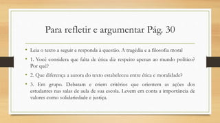Para refletir e argumentar Pág. 30
• Leia o texto a seguir e responda à questão. A tragédia e a filosofia moral
• 1. Você considera que falta de ética diz respeito apenas ao mundo político?
Por quê?
• 2. Que diferença a autora do texto estabeleceu entre ética e moralidade?
• 3. Em grupo. Debatam e criem critérios que orientem as ações dos
estudantes nas salas de aula de sua escola. Levem em conta a importância de
valores como solidariedade e justiça.
 