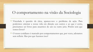 O comportamento na visão da Sociologia
• Vinculada à questão da ética, aparece-nos o problema da ação. Para
podermos orientar a nossa vida em direção aos outros e ao que é certo,
precisamos ser livres para atuarmos de um ou outro jeito. Porém será que
somos livres?
• O nosso cotidiano é marcado por comportamentos que, por vezes, adotamos
sem refletir. Mas por que fazemos isso?
 