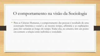 O comportamento na visão da Sociologia
• Para as Ciências Humanas, o comportamento das pessoas é resultado de uma
construção histórica e social e, ao mesmo tempo, arbitrária e as explicações
para eles variaram ao longo do tempo. Todas elas, no entanto, têm um ponto
em comum: a relação entre indivíduo e sociedade.
 