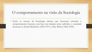 O comportamento na visão da Sociologia
• Entre os autores da Sociologia clássica que buscaram entender o
comportamento humano com base nas relações entre indivíduo e sociedade
destacam-se Émile Durkheim (1855-1917) e Max Weber (1864-1920).
 