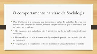 O comportamento na visão da Sociologia
• Para Durkheim, é a sociedade que determina as ações do indivíduo. E o faz por
meio de um conjunto de valores, normas e regras coletivos que se caracteriza por
três aspectos principais:
• • São exteriores aos indivíduos, isto é, acontecem de forma independente de suas
vontades;
• • São coercitivos, ou seja, resultam em algum tipo de punição para aqueles que não
os cumprem;
• • São gerais, isto é, se aplicam a todos os membros de uma determinada sociedade.
 