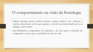 O comportamento na visão da Sociologia
• Alguns exemplos desses valores, normas e regras coletivos são o idioma, o
sistema educacional, as leis que regulam a vida de um determinado povo, as
religiões, entre outros.
• para Durkheim, a importância do indivíduo e de suas ações é reduzida em
comparação ao peso que a sociedade tem em sua vida.
 